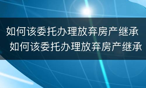 如何该委托办理放弃房产继承 如何该委托办理放弃房产继承手续