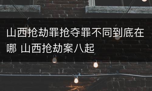 山西抢劫罪抢夺罪不同到底在哪 山西抢劫案八起