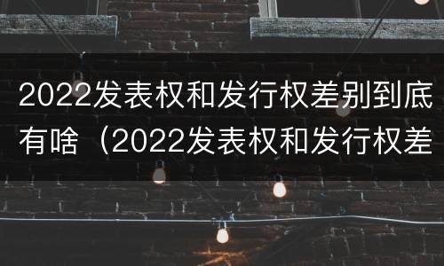 2022发表权和发行权差别到底有啥（2022发表权和发行权差别到底有啥区别呢）