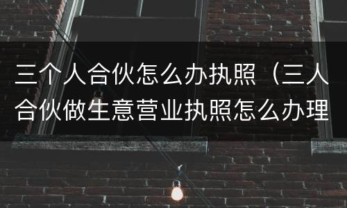 三个人合伙怎么办执照（三人合伙做生意营业执照怎么办理）