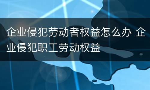 企业侵犯劳动者权益怎么办 企业侵犯职工劳动权益