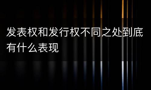 发表权和发行权不同之处到底有什么表现