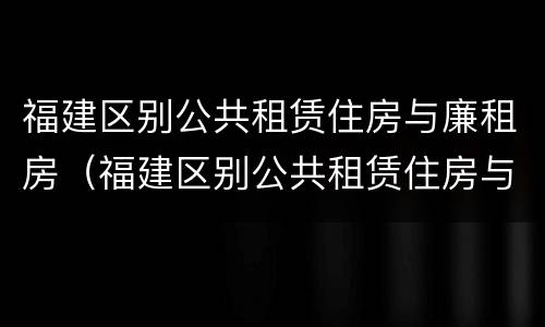 福建区别公共租赁住房与廉租房（福建区别公共租赁住房与廉租房的区别）