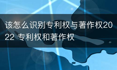 该怎么识别专利权与著作权2022 专利权和著作权