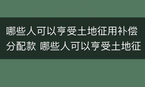 哪些人可以亨受土地征用补偿分配款 哪些人可以亨受土地征用补偿分配款呢