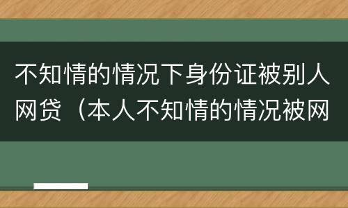 不知情的情况下身份证被别人网贷（本人不知情的情况被网络贷款）