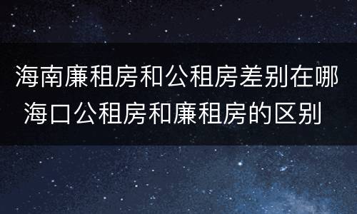 海南廉租房和公租房差别在哪 海口公租房和廉租房的区别