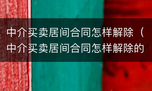 中介买卖居间合同怎样解除（中介买卖居间合同怎样解除的）