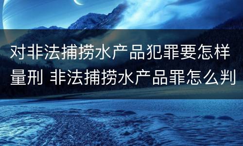 对非法捕捞水产品犯罪要怎样量刑 非法捕捞水产品罪怎么判的