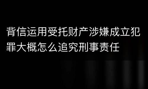 背信运用受托财产涉嫌成立犯罪大概怎么追究刑事责任