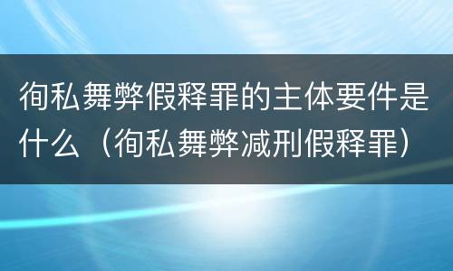 徇私舞弊假释罪的主体要件是什么（徇私舞弊减刑假释罪）