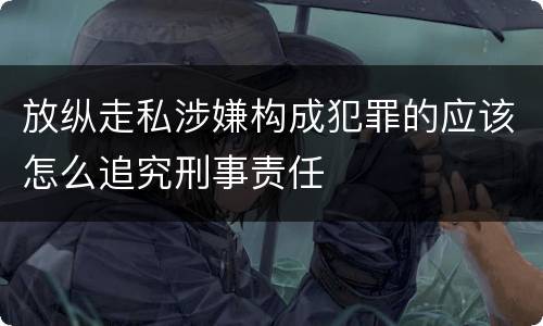 放纵走私涉嫌构成犯罪的应该怎么追究刑事责任