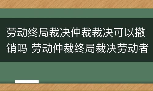 劳动终局裁决仲裁裁决可以撤销吗 劳动仲裁终局裁决劳动者可以起诉吗