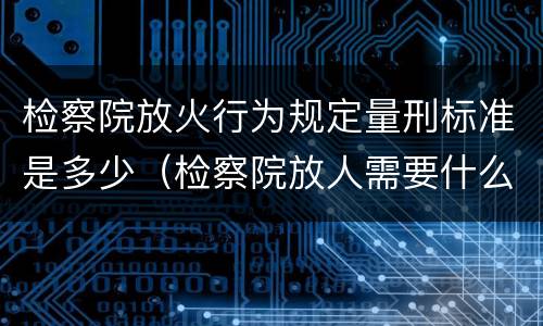 检察院放火行为规定量刑标准是多少（检察院放人需要什么材料）