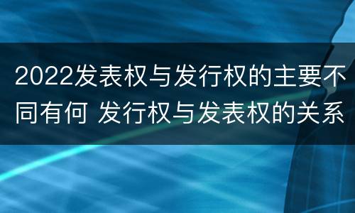 2022发表权与发行权的主要不同有何 发行权与发表权的关系