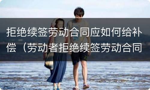 拒绝续签劳动合同应如何给补偿（劳动者拒绝续签劳动合同,如何规定）