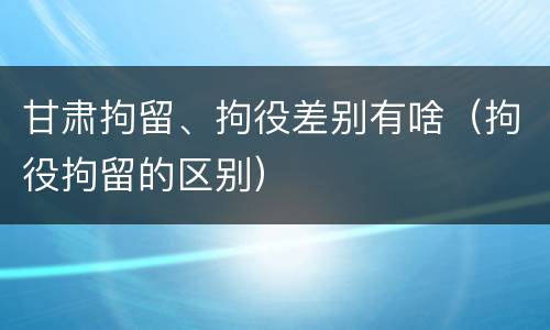 甘肃拘留、拘役差别有啥（拘役拘留的区别）