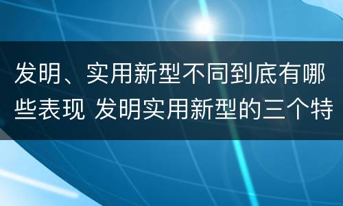 发明、实用新型不同到底有哪些表现 发明实用新型的三个特点