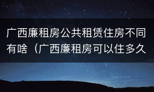 广西廉租房公共租赁住房不同有啥（广西廉租房可以住多久）