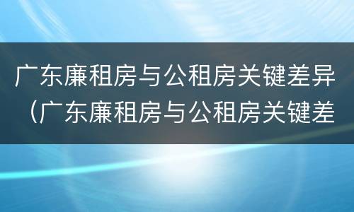 广东廉租房与公租房关键差异（广东廉租房与公租房关键差异在哪）