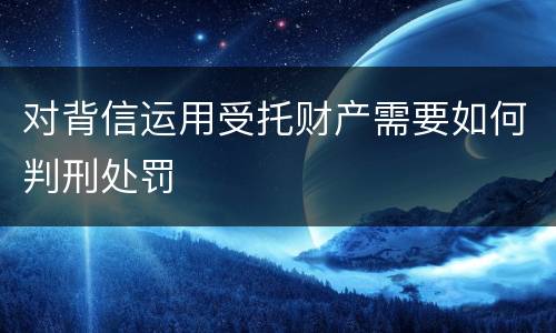 对背信运用受托财产需要如何判刑处罚