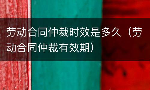 劳动合同仲裁时效是多久（劳动合同仲裁有效期）