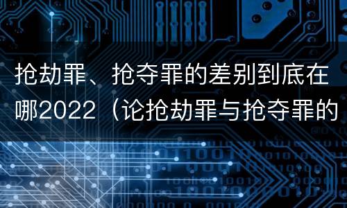 抢劫罪、抢夺罪的差别到底在哪2022（论抢劫罪与抢夺罪的界限）