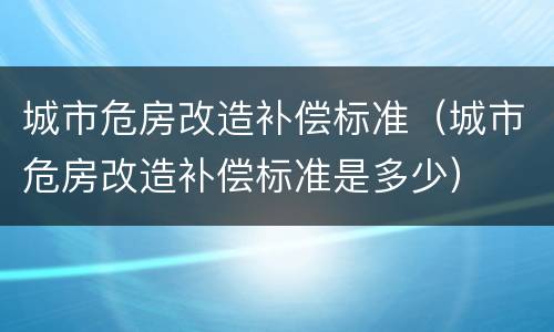 城市危房改造补偿标准（城市危房改造补偿标准是多少）