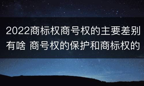 2022商标权商号权的主要差别有啥 商号权的保护和商标权的保护一样是全国性范围的