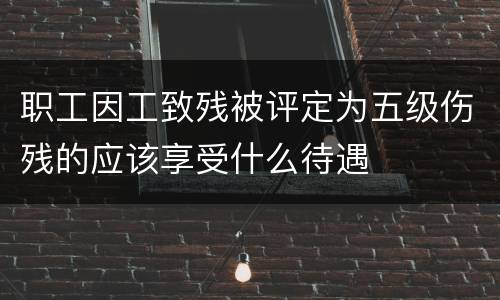 职工因工致残被评定为五级伤残的应该享受什么待遇