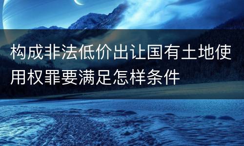 构成非法低价出让国有土地使用权罪要满足怎样条件