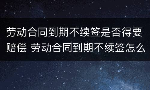 劳动合同到期不续签是否得要赔偿 劳动合同到期不续签怎么赔偿