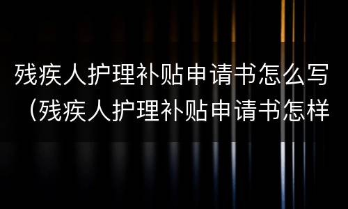 残疾人护理补贴申请书怎么写（残疾人护理补贴申请书怎样写）