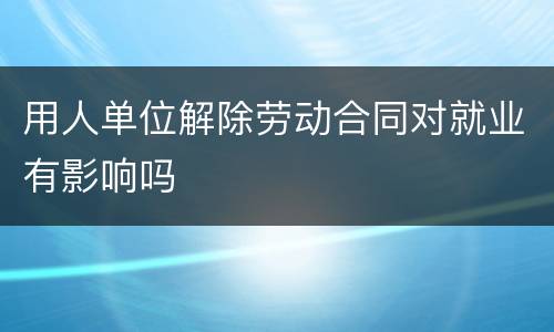 用人单位解除劳动合同对就业有影响吗