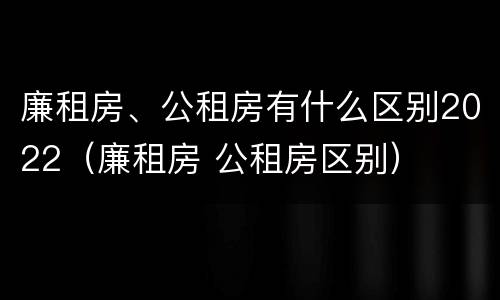 廉租房、公租房有什么区别2022（廉租房 公租房区别）