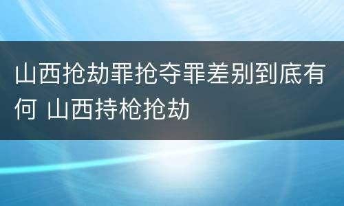 山西抢劫罪抢夺罪差别到底有何 山西持枪抢劫