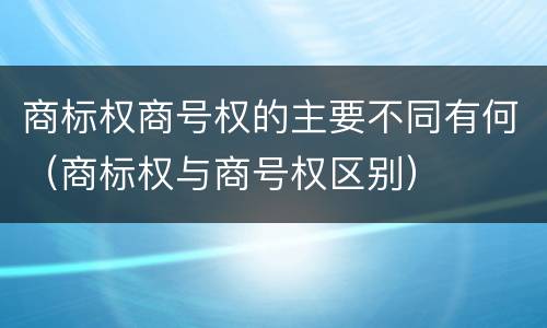 商标权商号权的主要不同有何（商标权与商号权区别）