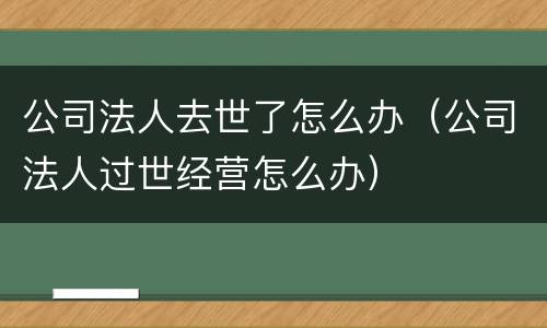 公司法人去世了怎么办（公司法人过世经营怎么办）