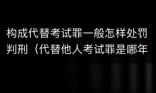 构成代替考试罪一般怎样处罚判刑（代替他人考试罪是哪年规定）