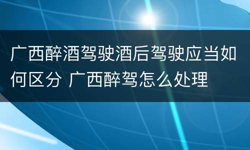 广西醉酒驾驶酒后驾驶应当如何区分 广西醉驾怎么处理