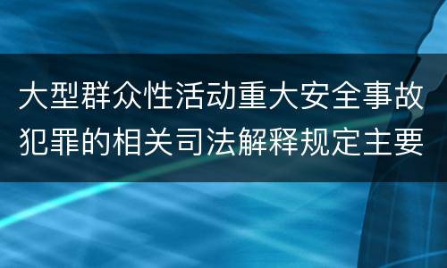 大型群众性活动重大安全事故犯罪的相关司法解释规定主要内容是什么