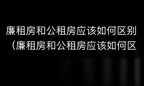 廉租房和公租房应该如何区别（廉租房和公租房应该如何区别呢）