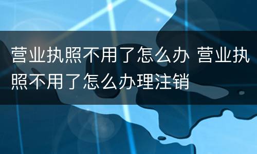 营业执照不用了怎么办 营业执照不用了怎么办理注销