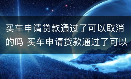 买车申请贷款通过了可以取消的吗 买车申请贷款通过了可以取消的吗