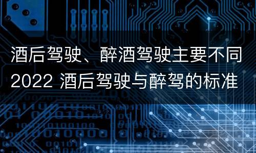 酒后驾驶、醉酒驾驶主要不同2022 酒后驾驶与醉驾的标准