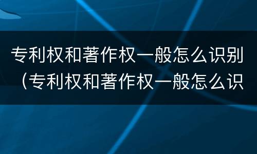 专利权和著作权一般怎么识别（专利权和著作权一般怎么识别的）