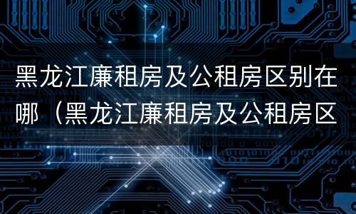 黑龙江廉租房及公租房区别在哪（黑龙江廉租房及公租房区别在哪儿）