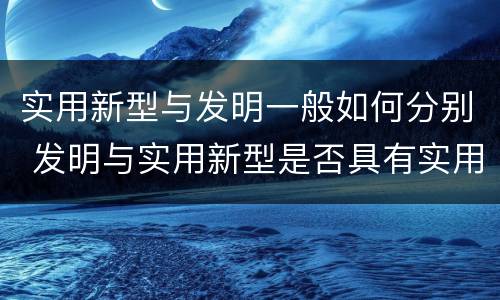 实用新型与发明一般如何分别 发明与实用新型是否具有实用性