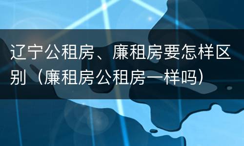 辽宁公租房、廉租房要怎样区别（廉租房公租房一样吗）