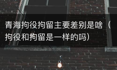 青海拘役拘留主要差别是啥（拘役和拘留是一样的吗）